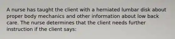 A nurse has taught the client with a herniated lumbar disk about proper body mechanics and other information about low back care. The nurse determines that the client needs further instruction if the client says: