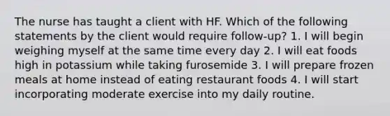 The nurse has taught a client with HF. Which of the following statements by the client would require follow-up? 1. I will begin weighing myself at the same time every day 2. I will eat foods high in potassium while taking furosemide 3. I will prepare frozen meals at home instead of eating restaurant foods 4. I will start incorporating moderate exercise into my daily routine.