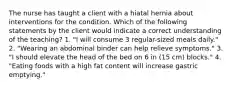 The nurse has taught a client with a hiatal hernia about interventions for the condition. Which of the following statements by the client would indicate a correct understanding of the teaching? 1. "I will consume 3 regular-sized meals daily." 2. "Wearing an abdominal binder can help relieve symptoms." 3. "I should elevate the head of the bed on 6 in (15 cm) blocks." 4. "Eating foods with a high fat content will increase gastric emptying."