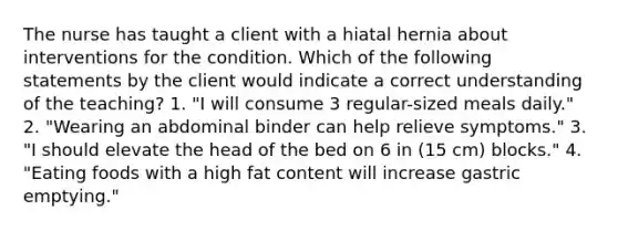 The nurse has taught a client with a hiatal hernia about interventions for the condition. Which of the following statements by the client would indicate a correct understanding of the teaching? 1. "I will consume 3 regular-sized meals daily." 2. "Wearing an abdominal binder can help relieve symptoms." 3. "I should elevate the head of the bed on 6 in (15 cm) blocks." 4. "Eating foods with a high fat content will increase gastric emptying."