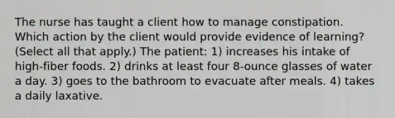 The nurse has taught a client how to manage constipation. Which action by the client would provide evidence of learning? (Select all that apply.) The patient: 1) increases his intake of high-fiber foods. 2) drinks at least four 8-ounce glasses of water a day. 3) goes to the bathroom to evacuate after meals. 4) takes a daily laxative.