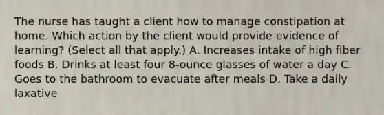 The nurse has taught a client how to manage constipation at home. Which action by the client would provide evidence of learning? (Select all that apply.) A. Increases intake of high fiber foods B. Drinks at least four 8-ounce glasses of water a day C. Goes to the bathroom to evacuate after meals D. Take a daily laxative