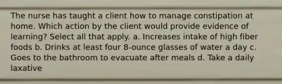 The nurse has taught a client how to manage constipation at home. Which action by the client would provide evidence of learning? Select all that apply. a. Increases intake of high fiber foods b. Drinks at least four 8-ounce glasses of water a day c. Goes to the bathroom to evacuate after meals d. Take a daily laxative