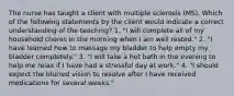 The nurse has taught a client with multiple sclerosis (MS). Which of the following statements by the client would indicate a correct understanding of the teaching? 1. "I will complete all of my household chores in the morning when I am well rested." 2. "I have learned how to massage my bladder to help empty my bladder completely." 3. "I will take a hot bath in the evening to help me relax if I have had a stressful day at work." 4. "I should expect the blurred vision to resolve after I have received medications for several weeks."