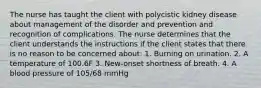 The nurse has taught the client with polycistic kidney disease about management of the disorder and prevention and recognition of complications. The nurse determines that the client understands the instructions if the client states that there is no reason to be concerned about: 1. Burning on urination. 2. A temperature of 100.6F 3. New-onset shortness of breath. 4. A blood pressure of 105/68 mmHg