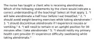 The nurse has taught a client who is receiving alendronate. Which of the following statements by the client would indicate a correct understanding of the teaching? Select all that apply. 1. "I will take alendronate a half hour before I eat breakfast." 2. "I should avoid weight-bearing exercises while taking alendronate." 3. "I should discontinue alendronate if I experience nausea or vomiting." 4. "I will need to remain in an upright position for 30 minutes after I take alendronate." 5. "I should notify my primary health care provider if I experience difficulty swallowing while taking alendronate."