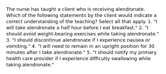 The nurse has taught a client who is receiving alendronate. Which of the following statements by the client would indicate a correct understanding of the teaching? Select all that apply. 1. "I will take alendronate a half hour before I eat breakfast." 2. "I should avoid weight-bearing exercises while taking alendronate." 3. "I should discontinue alendronate if I experience nausea or vomiting." 4. "I will need to remain in an upright position for 30 minutes after I take alendronate." 5. "I should notify my primary health care provider if I experience difficulty swallowing while taking alendronate."