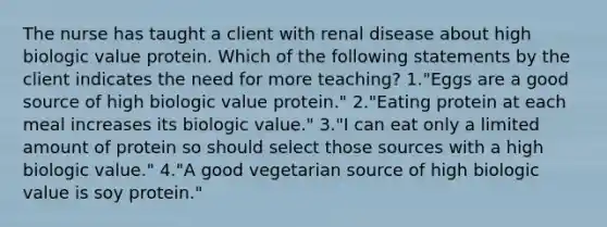 The nurse has taught a client with renal disease about high biologic value protein. Which of the following statements by the client indicates the need for more teaching? 1."Eggs are a good source of high biologic value protein." 2."Eating protein at each meal increases its biologic value." 3."I can eat only a limited amount of protein so should select those sources with a high biologic value." 4."A good vegetarian source of high biologic value is soy protein."