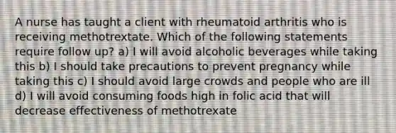 A nurse has taught a client with rheumatoid arthritis who is receiving methotrextate. Which of the following statements require follow up? a) I will avoid alcoholic beverages while taking this b) I should take precautions to prevent pregnancy while taking this c) I should avoid large crowds and people who are ill d) I will avoid consuming foods high in folic acid that will decrease effectiveness of methotrexate