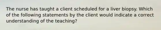 The nurse has taught a client scheduled for a liver biopsy. Which of the following statements by the client would indicate a correct understanding of the teaching?