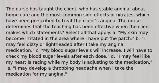 The nurse has taught the​ client, who has stable​ angina, about home care and the most common side effects of​ nitrates, which have been prescribed to treat the client​'s angina. The nurse determines that the teaching has been effective when the client makes which ​statements? Select all that apply. ​a. "My skin may become irritated in the area where I have put the​ patch." ​b. "I may feel dizzy or lightheaded after I take my angina​ medication." ​c. "My blood sugar levels will increase. I will have to check my blood sugar levels after each​ dose." ​d. "I may feel like my heart is racing while my body is adjusting to the​ medication." ​ e. "I may develop a throbbing headache when I take the medication for my​ angina."