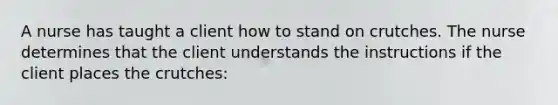 A nurse has taught a client how to stand on crutches. The nurse determines that the client understands the instructions if the client places the crutches: