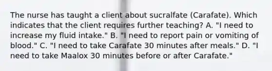 The nurse has taught a client about sucralfate (Carafate). Which indicates that the client requires further teaching? A. "I need to increase my fluid intake." B. "I need to report pain or vomiting of blood." C. "I need to take Carafate 30 minutes after meals." D. "I need to take Maalox 30 minutes before or after Carafate."