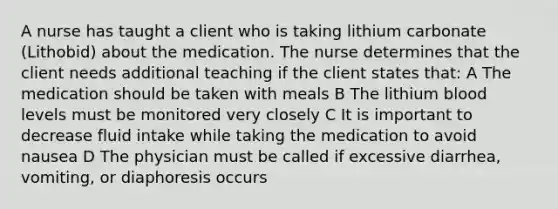 A nurse has taught a client who is taking lithium carbonate (Lithobid) about the medication. The nurse determines that the client needs additional teaching if the client states that: A The medication should be taken with meals B The lithium blood levels must be monitored very closely C It is important to decrease fluid intake while taking the medication to avoid nausea D The physician must be called if excessive diarrhea, vomiting, or diaphoresis occurs