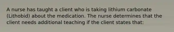 A nurse has taught a client who is taking lithium carbonate (Lithobid) about the medication. The nurse determines that the client needs additional teaching if the client states that: