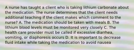 A nurse has taught a client who is taking lithium carbonate about the medication. The nurse determines that the client needs additional teaching if the client makes which comment to the nurse? A. The medication should be taken with meals B. The lithium blood levels must be monitored very closely C. The health care provider must be called if excessive diarrhea, vomiting, or diaphoresis occurs D. It is important to decrease fluid intake while taking the medication to avoid nausea