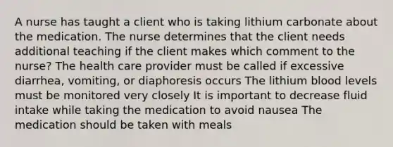 A nurse has taught a client who is taking lithium carbonate about the medication. The nurse determines that the client needs additional teaching if the client makes which comment to the nurse? The health care provider must be called if excessive diarrhea, vomiting, or diaphoresis occurs The lithium blood levels must be monitored very closely It is important to decrease fluid intake while taking the medication to avoid nausea The medication should be taken with meals