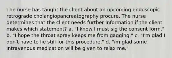 The nurse has taught the client about an upcoming endoscopic retrograde cholangiopancreatography procure. The nurse determines that the client needs further information if the client makes which statement? a. "I know I must sig the consent form." b. "I hope the throat spray keeps me from gagging." c. "I'm glad I don't have to lie still for this procedure." d. "im glad some intravenous medication will be given to relax me."