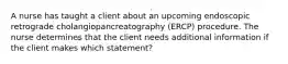 A nurse has taught a client about an upcoming endoscopic retrograde cholangiopancreatography (ERCP) procedure. The nurse determines that the client needs additional information if the client makes which statement?