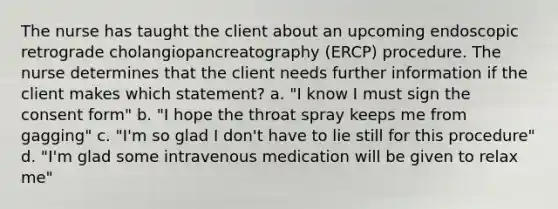 The nurse has taught the client about an upcoming endoscopic retrograde cholangiopancreatography (ERCP) procedure. The nurse determines that the client needs further information if the client makes which statement? a. "I know I must sign the consent form" b. "I hope the throat spray keeps me from gagging" c. "I'm so glad I don't have to lie still for this procedure" d. "I'm glad some intravenous medication will be given to relax me"