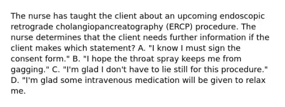 The nurse has taught the client about an upcoming endoscopic retrograde cholangiopancreatography (ERCP) procedure. The nurse determines that the client needs further information if the client makes which statement? A. "I know I must sign the consent form." B. "I hope the throat spray keeps me from gagging." C. "I'm glad I don't have to lie still for this procedure." D. "I'm glad some intravenous medication will be given to relax me.