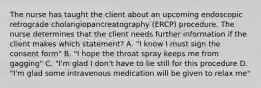 The nurse has taught the client about an upcoming endoscopic retrograde cholangiopancreatography (ERCP) procedure. The nurse determines that the client needs further information if the client makes which statement? A. "I know I must sign the consent form" B. "I hope the throat spray keeps me from gagging" C. "I'm glad I don't have to lie still for this procedure D. "I'm glad some intravenous medication will be given to relax me"