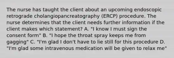 The nurse has taught the client about an upcoming endoscopic retrograde cholangiopancreatography (ERCP) procedure. The nurse determines that the client needs further information if the client makes which statement? A. "I know I must sign the consent form" B. "I hope the throat spray keeps me from gagging" C. "I'm glad I don't have to lie still for this procedure D. "I'm glad some intravenous medication will be given to relax me"