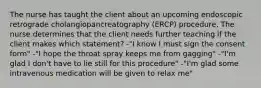 The nurse has taught the client about an upcoming endoscopic retrograde cholangiopancreatography (ERCP) procedure. The nurse determines that the client needs further teaching if the client makes which statement? -"I know I must sign the consent form" -"I hope the throat spray keeps me from gagging" -"I'm glad I don't have to lie still for this procedure" -"I'm glad some intravenous medication will be given to relax me"