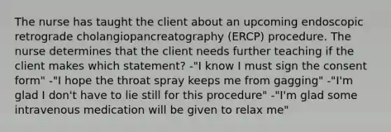 The nurse has taught the client about an upcoming endoscopic retrograde cholangiopancreatography (ERCP) procedure. The nurse determines that the client needs further teaching if the client makes which statement? -"I know I must sign the consent form" -"I hope the throat spray keeps me from gagging" -"I'm glad I don't have to lie still for this procedure" -"I'm glad some intravenous medication will be given to relax me"