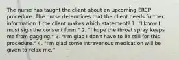 The nurse has taught the client about an upcoming ERCP procedure. The nurse determines that the client needs further information if the client makes which statement? 1. "I know I must sign the consent form." 2. "I hope the throat spray keeps me from gagging." 3. "I'm glad I don't have to lie still for this procedure." 4. "I'm glad some intravenous medication will be given to relax me."