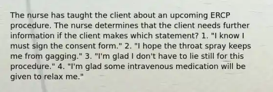 The nurse has taught the client about an upcoming ERCP procedure. The nurse determines that the client needs further information if the client makes which statement? 1. "I know I must sign the consent form." 2. "I hope the throat spray keeps me from gagging." 3. "I'm glad I don't have to lie still for this procedure." 4. "I'm glad some intravenous medication will be given to relax me."