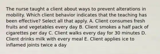 The nurse taught a client about ways to prevent alterations in mobility. Which client behavior indicates that the teaching has been​ effective? Select all that​ apply. A. Client consumes fresh fruits and vegetables every day B. Client smokes a half pack of cigarettes per day C. Client walks every day for 30 minutes D. Client drinks milk with every meal E. Client applies ice to inflamed joints twice a day