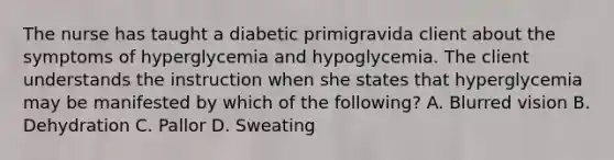 The nurse has taught a diabetic primigravida client about the symptoms of hyperglycemia and hypoglycemia. The client understands the instruction when she states that hyperglycemia may be manifested by which of the following? A. Blurred vision B. Dehydration C. Pallor D. Sweating