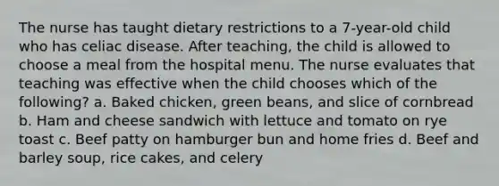 The nurse has taught dietary restrictions to a 7-year-old child who has celiac disease. After teaching, the child is allowed to choose a meal from the hospital menu. The nurse evaluates that teaching was effective when the child chooses which of the following? a. Baked chicken, green beans, and slice of cornbread b. Ham and cheese sandwich with lettuce and tomato on rye toast c. Beef patty on hamburger bun and home fries d. Beef and barley soup, rice cakes, and celery