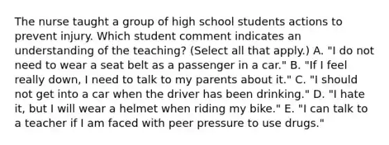 The nurse taught a group of high school students actions to prevent injury. Which student comment indicates an understanding of the​ teaching? (Select all that​ apply.) A. ​"I do not need to wear a seat belt as a passenger in a​ car." B. ​"If I feel really​ down, I need to talk to my parents about​ it." C. ​"I should not get into a car when the driver has been​ drinking." D. ​"I hate​ it, but I will wear a helmet when riding my​ bike." E. ​"I can talk to a teacher if I am faced with peer pressure to use​ drugs."