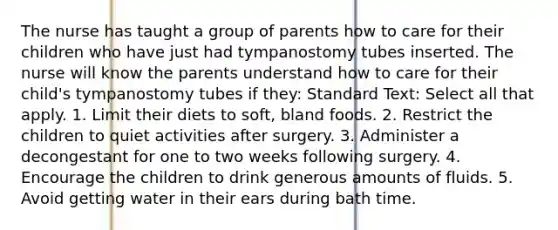 The nurse has taught a group of parents how to care for their children who have just had tympanostomy tubes inserted. The nurse will know the parents understand how to care for their child's tympanostomy tubes if they: Standard Text: Select all that apply. 1. Limit their diets to soft, bland foods. 2. Restrict the children to quiet activities after surgery. 3. Administer a decongestant for one to two weeks following surgery. 4. Encourage the children to drink generous amounts of fluids. 5. Avoid getting water in their ears during bath time.