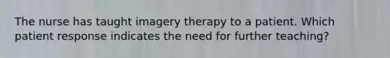 The nurse has taught imagery therapy to a patient. Which patient response indicates the need for further teaching?