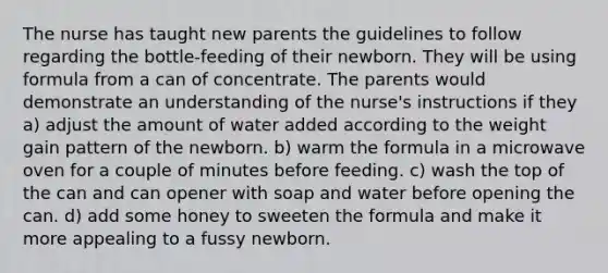 The nurse has taught new parents the guidelines to follow regarding the bottle-feeding of their newborn. They will be using formula from a can of concentrate. The parents would demonstrate an understanding of the nurse's instructions if they a) adjust the amount of water added according to the weight gain pattern of the newborn. b) warm the formula in a microwave oven for a couple of minutes before feeding. c) wash the top of the can and can opener with soap and water before opening the can. d) add some honey to sweeten the formula and make it more appealing to a fussy newborn.