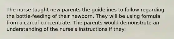 The nurse taught new parents the guidelines to follow regarding the bottle-feeding of their newborn. They will be using formula from a can of concentrate. The parents would demonstrate an understanding of the nurse's instructions if they: