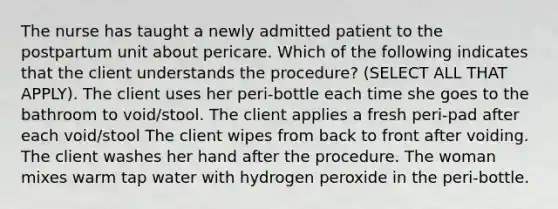 The nurse has taught a newly admitted patient to the postpartum unit about pericare. Which of the following indicates that the client understands the procedure? (SELECT ALL THAT APPLY). The client uses her peri-bottle each time she goes to the bathroom to void/stool. The client applies a fresh peri-pad after each void/stool The client wipes from back to front after voiding. The client washes her hand after the procedure. The woman mixes warm tap water with hydrogen peroxide in the peri-bottle.