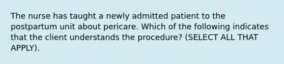 The nurse has taught a newly admitted patient to the postpartum unit about pericare. Which of the following indicates that the client understands the procedure? (SELECT ALL THAT APPLY).