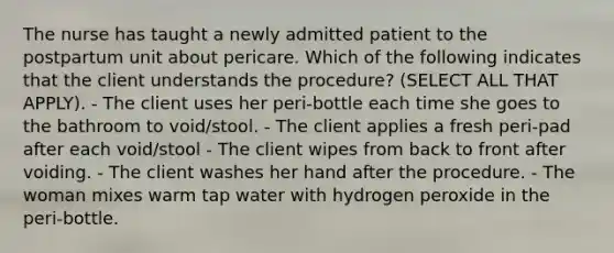 The nurse has taught a newly admitted patient to the postpartum unit about pericare. Which of the following indicates that the client understands the procedure? (SELECT ALL THAT APPLY). - The client uses her peri-bottle each time she goes to the bathroom to void/stool. - The client applies a fresh peri-pad after each void/stool - The client wipes from back to front after voiding. - The client washes her hand after the procedure. - The woman mixes warm tap water with hydrogen peroxide in the peri-bottle.