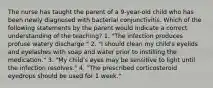 The nurse has taught the parent of a 9-year-old child who has been newly diagnosed with bacterial conjunctivitis. Which of the following statements by the parent would indicate a correct understanding of the teaching? 1. "The infection produces profuse watery discharge." 2. "I should clean my child's eyelids and eyelashes with soap and water prior to instilling the medication." 3. "My child's eyes may be sensitive to light until the infection resolves." 4. "The prescribed corticosteroid eyedrops should be used for 1 week."