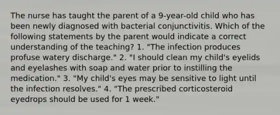 The nurse has taught the parent of a 9-year-old child who has been newly diagnosed with bacterial conjunctivitis. Which of the following statements by the parent would indicate a correct understanding of the teaching? 1. "The infection produces profuse watery discharge." 2. "I should clean my child's eyelids and eyelashes with soap and water prior to instilling the medication." 3. "My child's eyes may be sensitive to light until the infection resolves." 4. "The prescribed corticosteroid eyedrops should be used for 1 week."