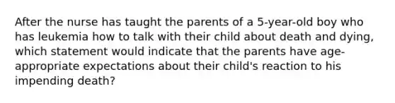 After the nurse has taught the parents of a 5-year-old boy who has leukemia how to talk with their child about death and dying, which statement would indicate that the parents have age-appropriate expectations about their child's reaction to his impending death?