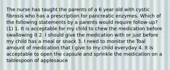 The nurse has taught the parents of a 6 year old with cystic fibrosis who has a prescription for pancreatic enzymes. Which of the following statements by a parents would require follow-up? (1) 1. It is acceptable for my child to chew the medication before swallowing it 2. I should give the medication with or just before my child has a meal or snack 3. I need to monitor the Toal amount of medication that I give to my child everyday 4. It is acceptable to open the capsule and sprinkle the medication on a tablespoon of applesauce