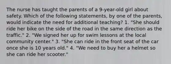 The nurse has taught the parents of a 9-year-old girl about safety. Which of the following statements, by one of the parents, would indicate the need for additional teaching? 1. "She should ride her bike on the side of the road in the same direction as the traffic." 2. "We signed her up for swim lessons at the local community center." 3. "She can ride in the front seat of the car once she is 10 years old." 4. "We need to buy her a helmet so she can ride her scooter."