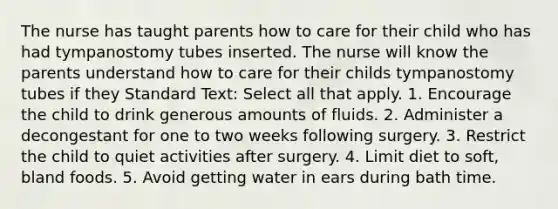 The nurse has taught parents how to care for their child who has had tympanostomy tubes inserted. The nurse will know the parents understand how to care for their childs tympanostomy tubes if they Standard Text: Select all that apply. 1. Encourage the child to drink generous amounts of fluids. 2. Administer a decongestant for one to two weeks following surgery. 3. Restrict the child to quiet activities after surgery. 4. Limit diet to soft, bland foods. 5. Avoid getting water in ears during bath time.