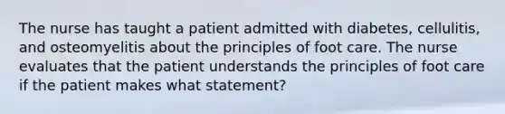 The nurse has taught a patient admitted with diabetes, cellulitis, and osteomyelitis about the principles of foot care. The nurse evaluates that the patient understands the principles of foot care if the patient makes what statement?