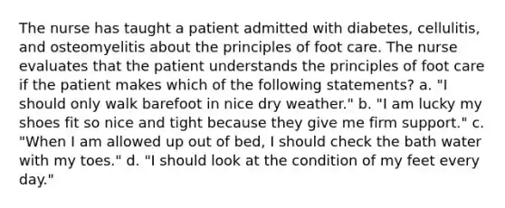 The nurse has taught a patient admitted with diabetes, cellulitis, and osteomyelitis about the principles of foot care. The nurse evaluates that the patient understands the principles of foot care if the patient makes which of the following statements? a. "I should only walk barefoot in nice dry weather." b. "I am lucky my shoes fit so nice and tight because they give me firm support." c. "When I am allowed up out of bed, I should check the bath water with my toes." d. "I should look at the condition of my feet every day."